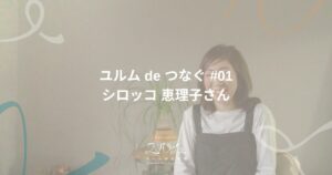 ユルム de つなぐ 第1回 シロッコ 恵理子さん